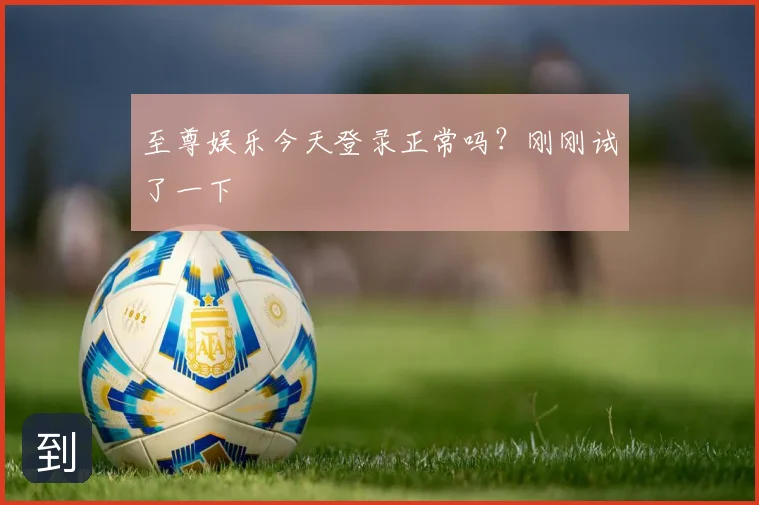 至尊娱乐今天登录正常吗？刚刚试了一下